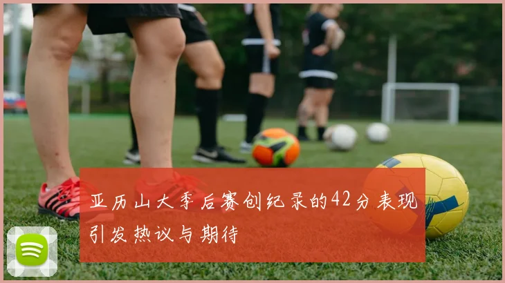 亚历山大季后赛创纪录的42分表现引发热议与期待