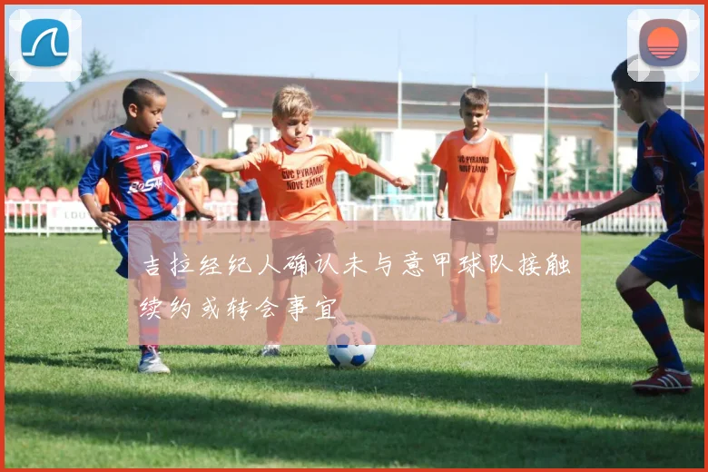 吉拉经纪人确认未与意甲球队接触续约或转会事宜