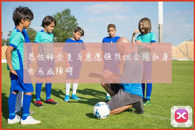 恩佐转会皇马意愿强烈但合同和身价或成障碍