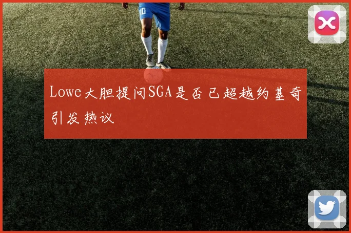 Lowe大胆提问SGA是否已超越约基奇引发热议