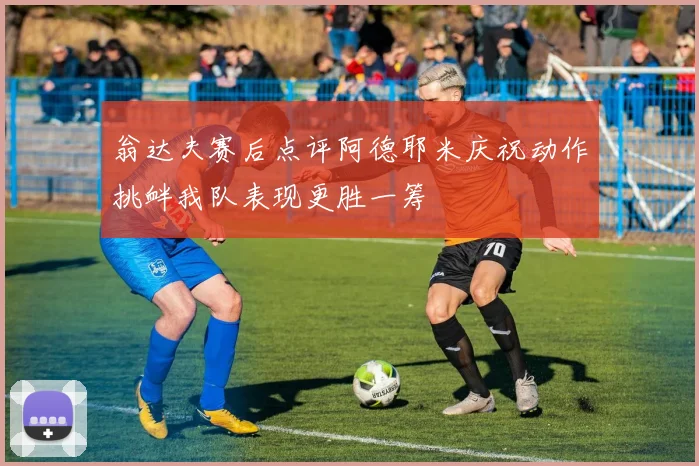 翁达夫赛后点评阿德耶米庆祝动作挑衅我队表现更胜一筹