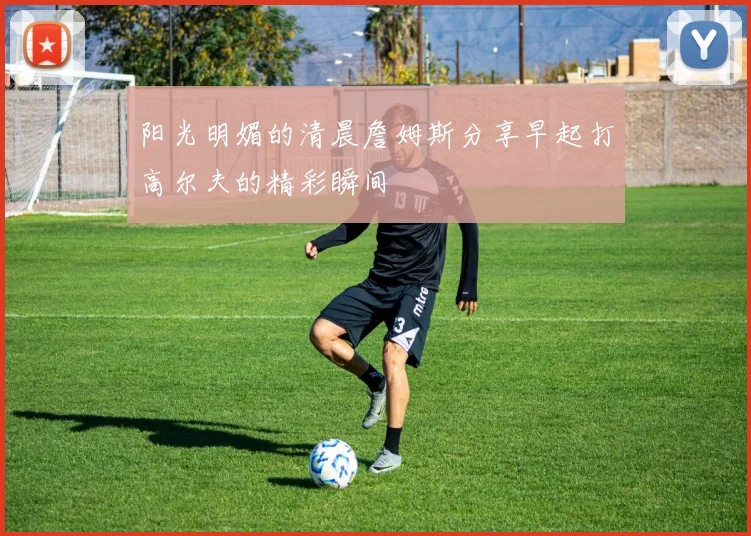 阳光明媚的清晨詹姆斯分享早起打高尔夫的精彩瞬间