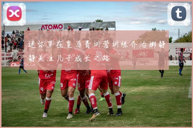 迷你罗在皇马青训营训练乔治娜静静关注儿子成长之路