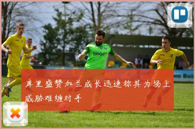 库里盛赞加兰成长迅速称其为场上威胁难缠对手